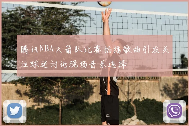 腾讯NBA火箭队比赛插播歌曲引发关注球迷讨论现场音乐选择