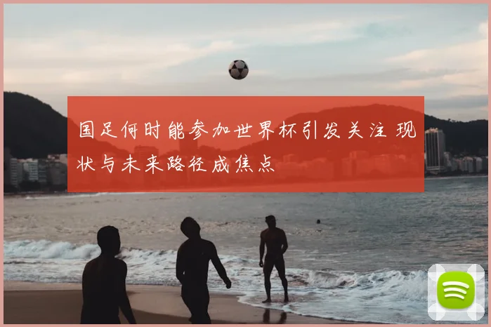 国足何时能参加世界杯引发关注 现状与未来路径成焦点