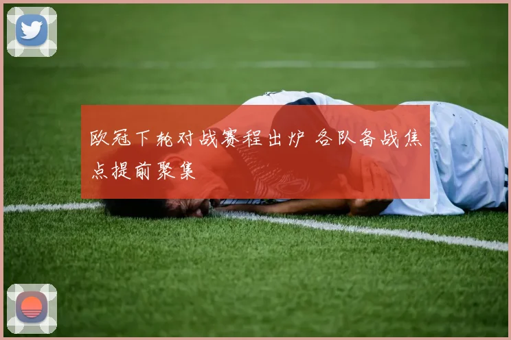 欧冠下轮对战赛程出炉 各队备战焦点提前聚集
