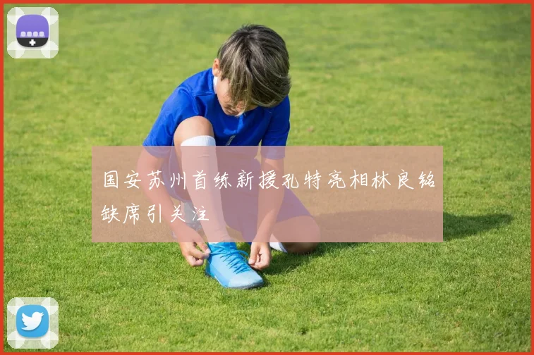 国安苏州首练新援孔特亮相林良铭缺席引关注