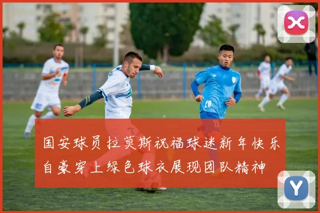 国安球员拉莫斯祝福球迷新年快乐自豪穿上绿色球衣展现团队精神