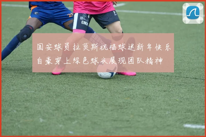 国安球员拉莫斯祝福球迷新年快乐自豪穿上绿色球衣展现团队精神