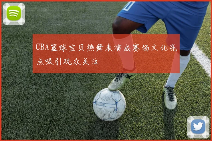 CBA篮球宝贝热舞表演成赛场文化亮点吸引观众关注