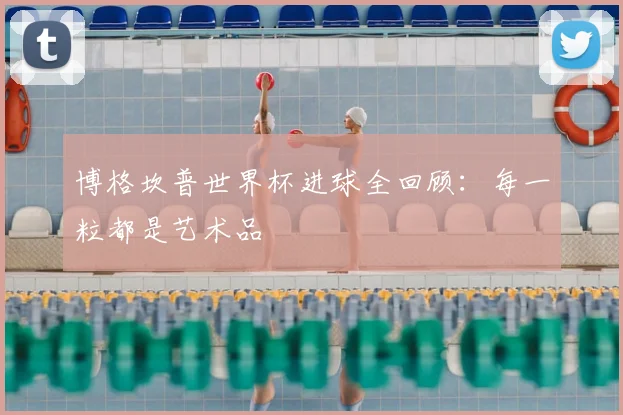 博格坎普世界杯进球全回顾:每一粒都是艺术品