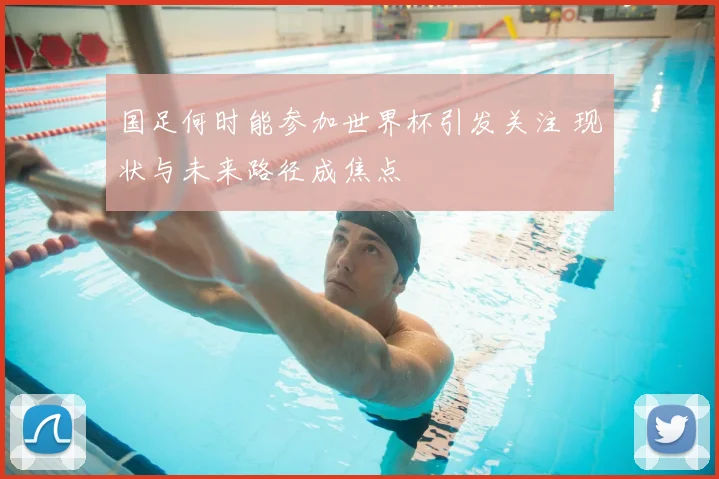 国足何时能参加世界杯引发关注 现状与未来路径成焦点