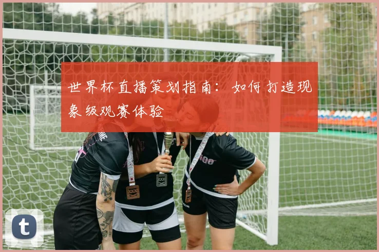 世界杯直播策划指南：如何打造现象级观赛体验