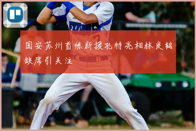 国安苏州首练新援孔特亮相林良铭缺席引关注