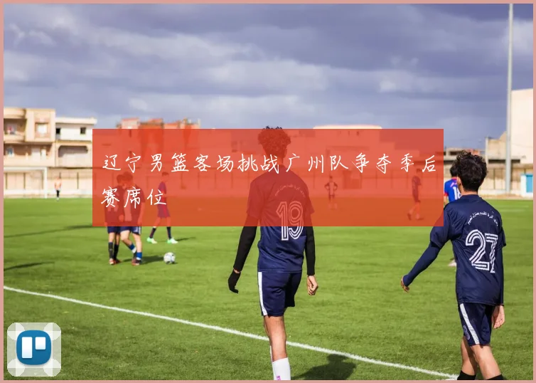 辽宁男篮客场挑战广州队争夺季后赛席位