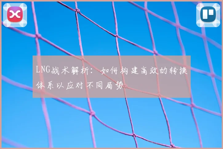 LNG战术解析：如何构建高效的转换体系以应对不同局势