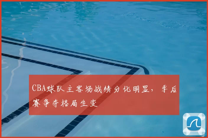 CBA球队主客场战绩分化明显，季后赛争夺格局生变