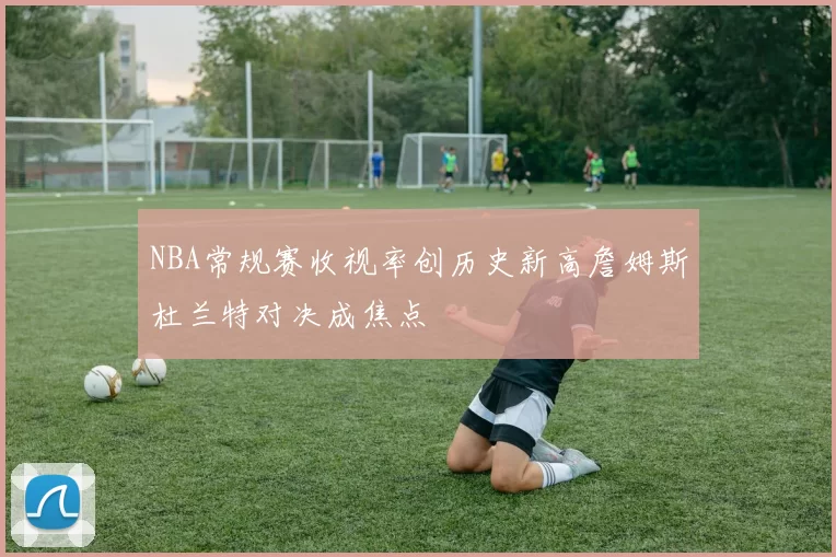 NBA常规赛收视率创历史新高詹姆斯杜兰特对决成焦点