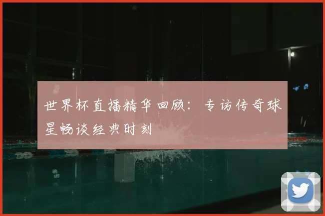 世界杯直播精华回顾：专访传奇球星畅谈经典时刻