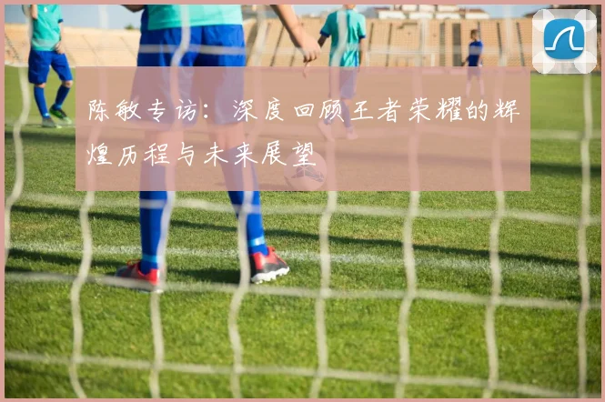 陈敏专访：深度回顾王者荣耀的辉煌历程与未来展望