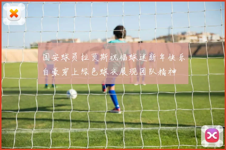 国安球员拉莫斯祝福球迷新年快乐自豪穿上绿色球衣展现团队精神