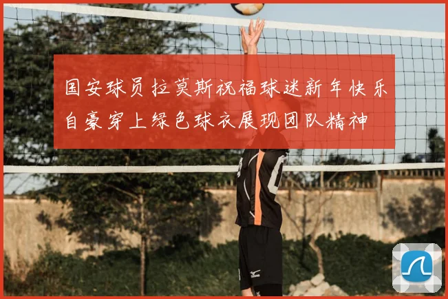 国安球员拉莫斯祝福球迷新年快乐自豪穿上绿色球衣展现团队精神