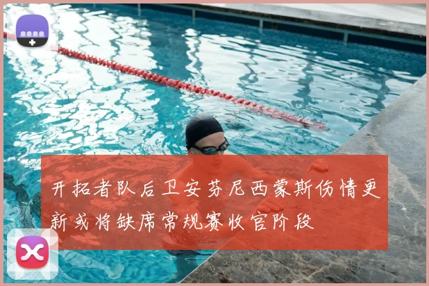 开拓者队后卫安芬尼西蒙斯伤情更新或将缺席常规赛收官阶段