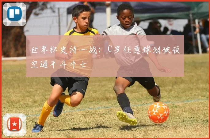 世界杯史诗一战：C罗任意球划破夜空逼平斗牛士