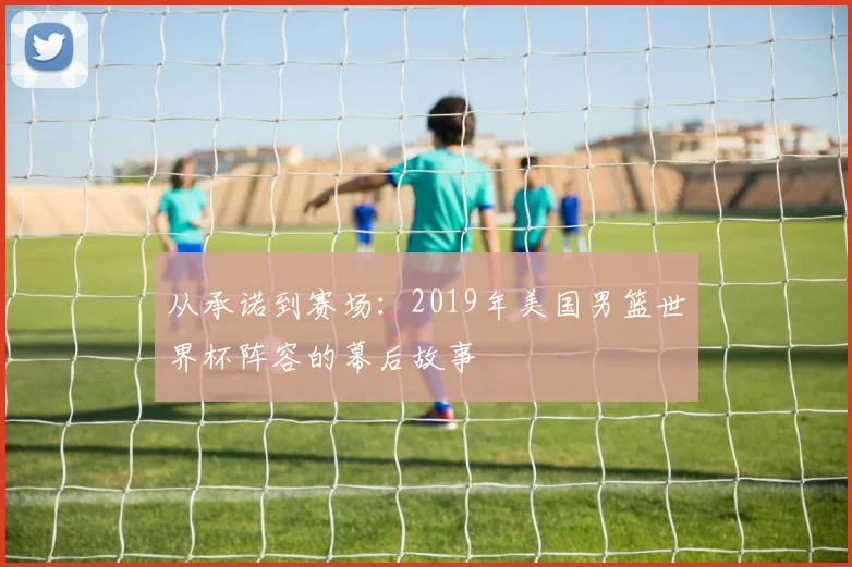 从承诺到赛场：2019年美国男篮世界杯阵容的幕后故事