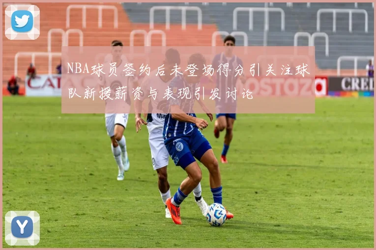 NBA球员签约后未登场得分引关注球队新援薪资与表现引发讨论