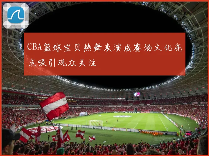 CBA篮球宝贝热舞表演成赛场文化亮点吸引观众关注