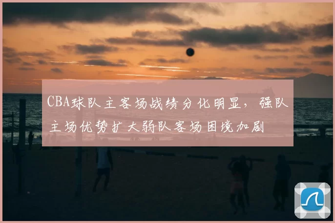 CBA球队主客场战绩分化明显，强队主场优势扩大弱队客场困境加剧