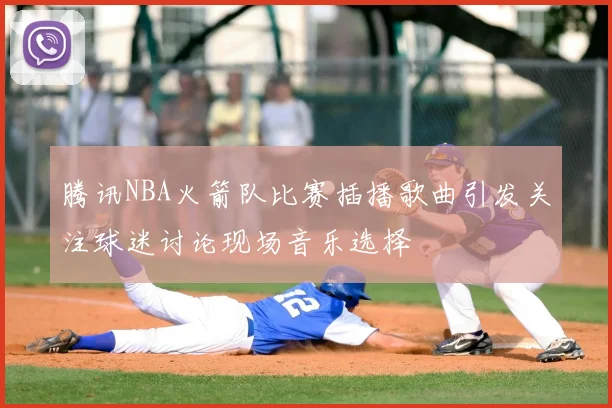 腾讯NBA火箭队比赛插播歌曲引发关注球迷讨论现场音乐选择
