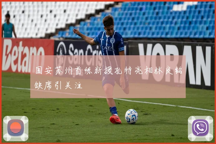 国安苏州首练新援孔特亮相林良铭缺席引关注