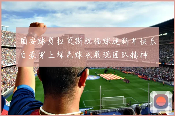 国安球员拉莫斯祝福球迷新年快乐自豪穿上绿色球衣展现团队精神