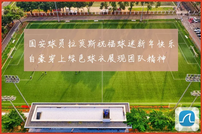 国安球员拉莫斯祝福球迷新年快乐自豪穿上绿色球衣展现团队精神