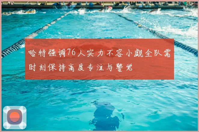 哈特强调76人实力不容小觑全队需时刻保持高度专注与警觉