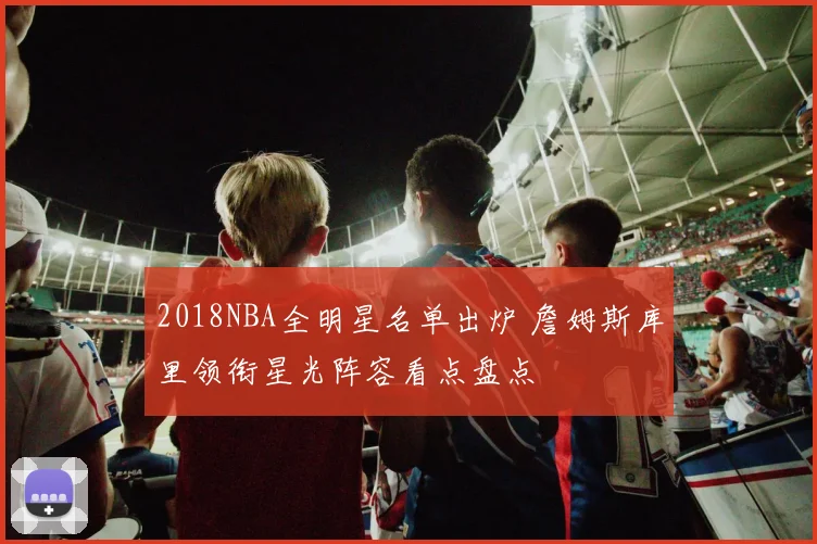 2018NBA全明星名单出炉 詹姆斯库里领衔星光阵容看点盘点
