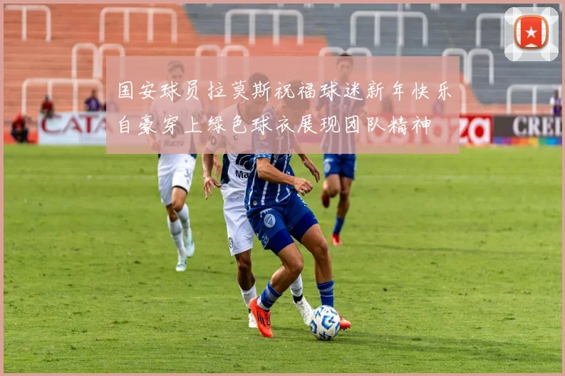 国安球员拉莫斯祝福球迷新年快乐自豪穿上绿色球衣展现团队精神
