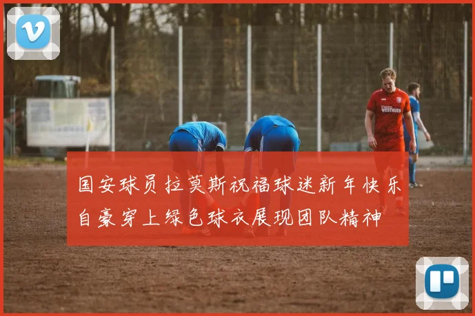 国安球员拉莫斯祝福球迷新年快乐自豪穿上绿色球衣展现团队精神
