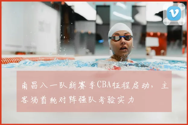 南昌八一队新赛季CBA征程启动，主客场首轮对阵强队考验实力