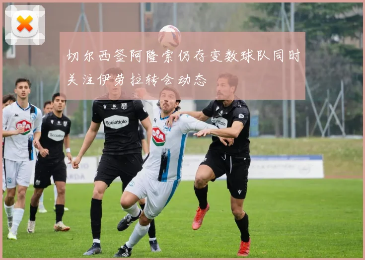 切尔西签阿隆索仍存变数球队同时关注伊劳拉转会动态