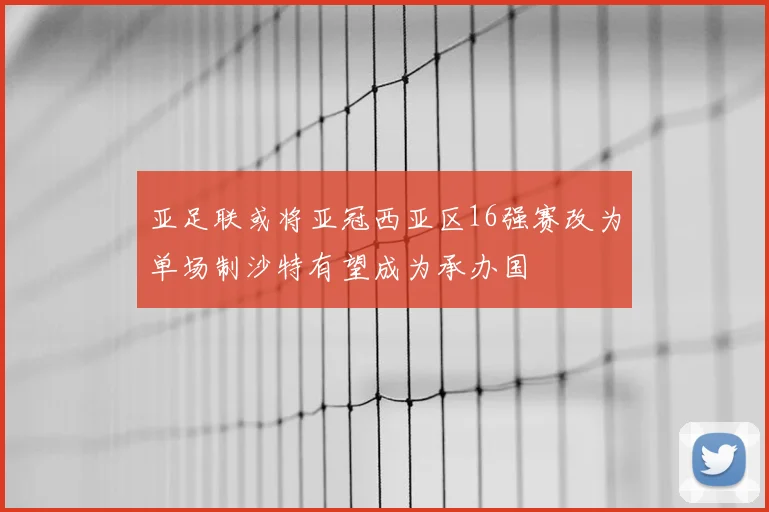 亚足联或将亚冠西亚区16强赛改为单场制沙特有望成为承办国