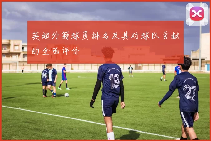英超外籍球员排名及其对球队贡献的全面评价