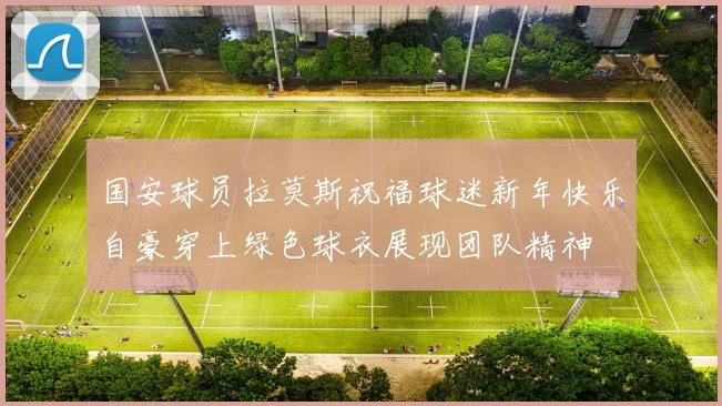 国安球员拉莫斯祝福球迷新年快乐自豪穿上绿色球衣展现团队精神