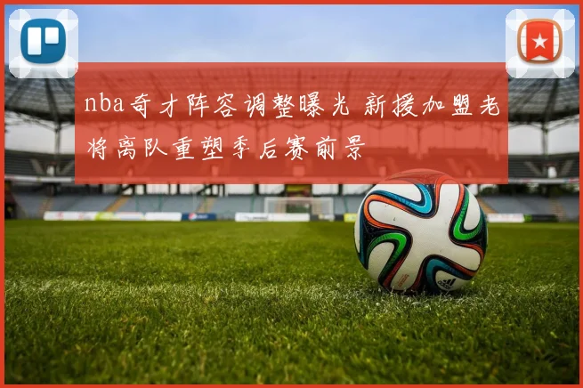 nba奇才阵容调整曝光 新援加盟老将离队重塑季后赛前景