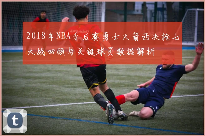 2018年NBA季后赛勇士火箭西决抢七大战回顾与关键球员数据解析