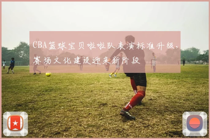 CBA篮球宝贝啦啦队表演标准升级,赛场文化建设迎来新阶段