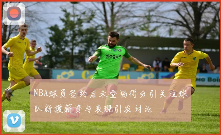 NBA球员签约后未登场得分引关注球队新援薪资与表现引发讨论