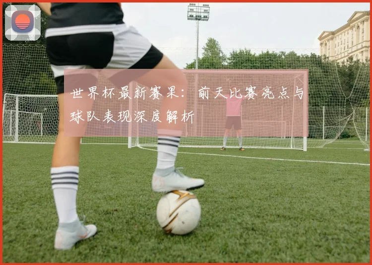 世界杯最新赛果：前天比赛亮点与球队表现深度解析