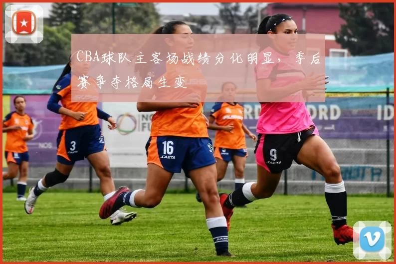 CBA球队主客场战绩分化明显，季后赛争夺格局生变