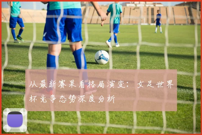 从最新赛果看格局演变:女足世界杯竞争态势深度分析