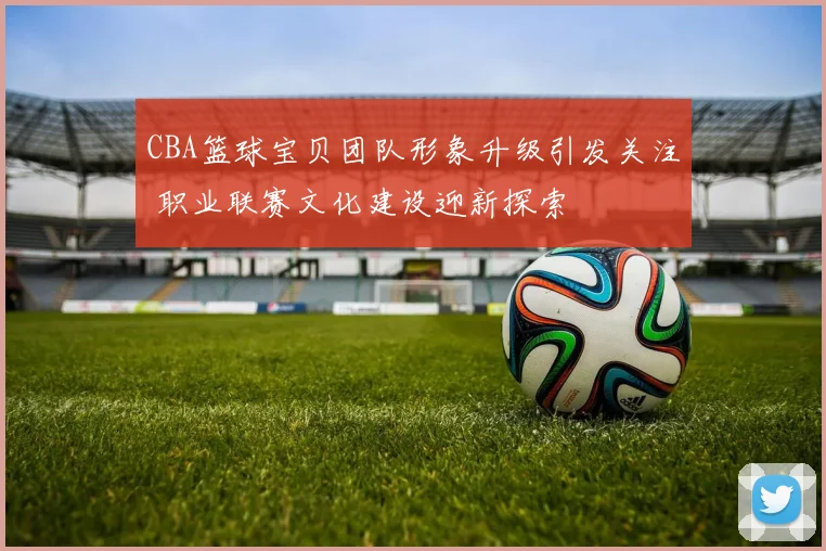 CBA篮球宝贝团队形象升级引发关注 职业联赛文化建设迎新探索