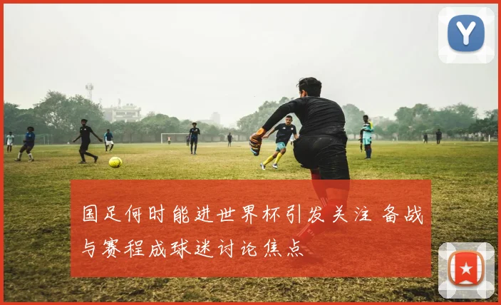 国足何时能进世界杯引发关注 备战与赛程成球迷讨论焦点