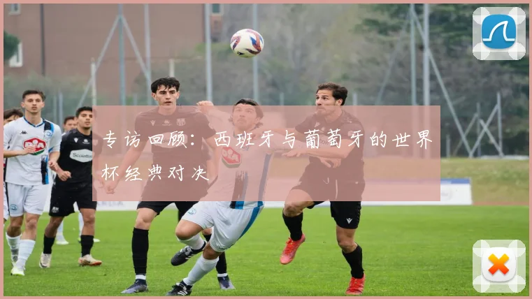 专访回顾：西班牙与葡萄牙的世界杯经典对决